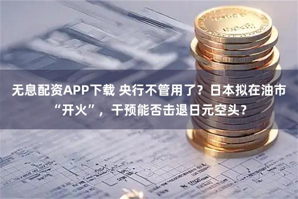 无息配资APP下载 央行不管用了？日本拟在油市“开火”，干预能否击退日元空头？