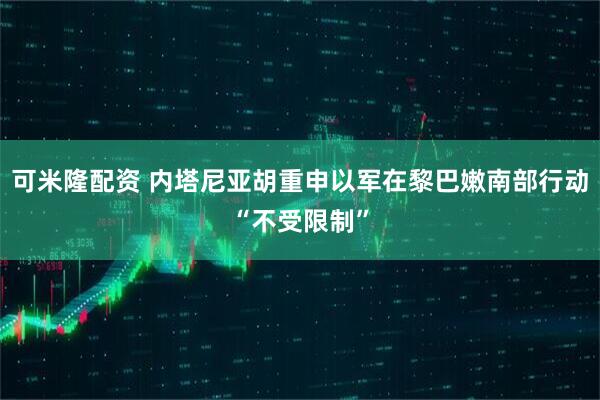 可米隆配资 内塔尼亚胡重申以军在黎巴嫩南部行动“不受限制”