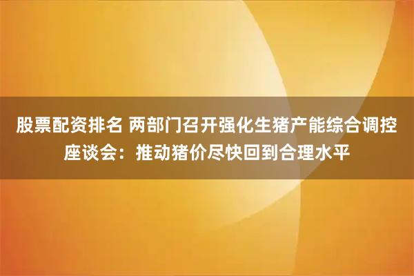 股票配资排名 两部门召开强化生猪产能综合调控座谈会：推动猪价尽快回到合理水平